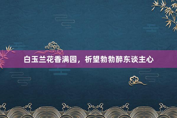 白玉兰花香满园，祈望勃勃醉东谈主心