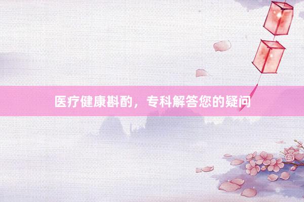 医疗健康斟酌，专科解答您的疑问